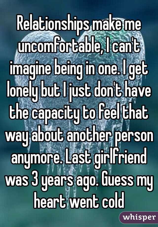 Relationships make me uncomfortable, I can't imagine being in one. I get lonely but I just don't have the capacity to feel that way about another person anymore. Last girlfriend was 3 years ago. Guess my heart went cold