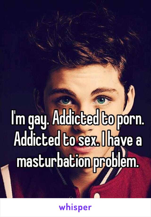 I'm gay. Addicted to porn. Addicted to sex. I have a masturbation problem. 