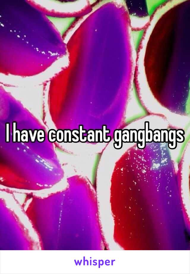 I have constant gangbangs 