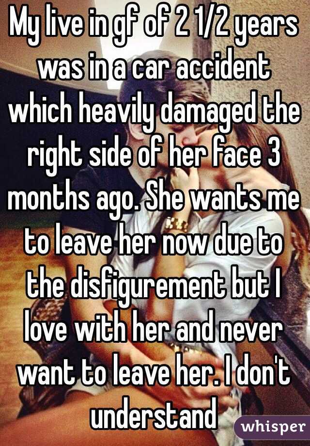 My live in gf of 2 1/2 years was in a car accident which heavily damaged the right side of her face 3 months ago. She wants me to leave her now due to the disfigurement but I love with her and never want to leave her. I don't understand 