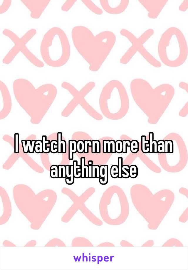 I watch porn more than anything else 