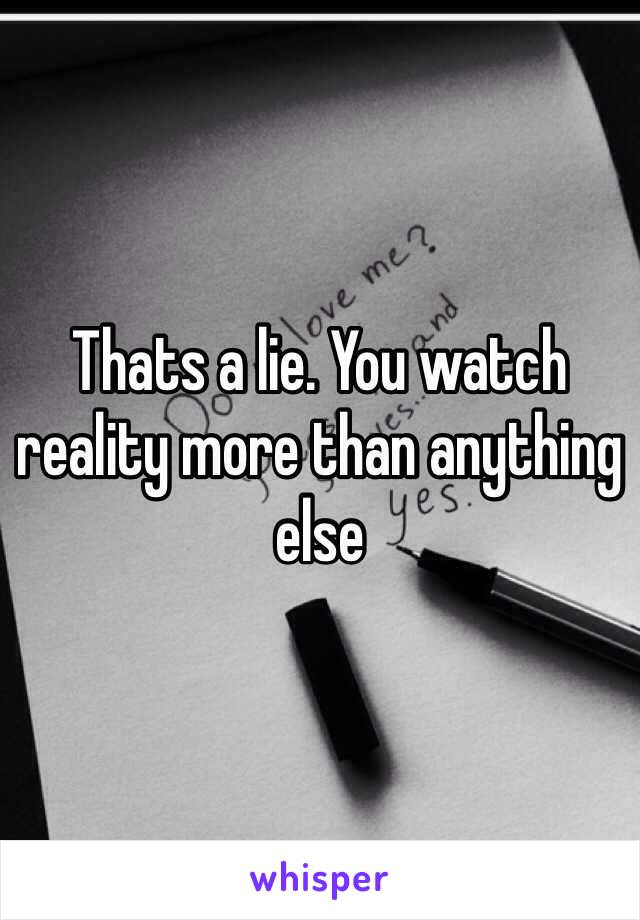 Thats a lie. You watch reality more than anything else 