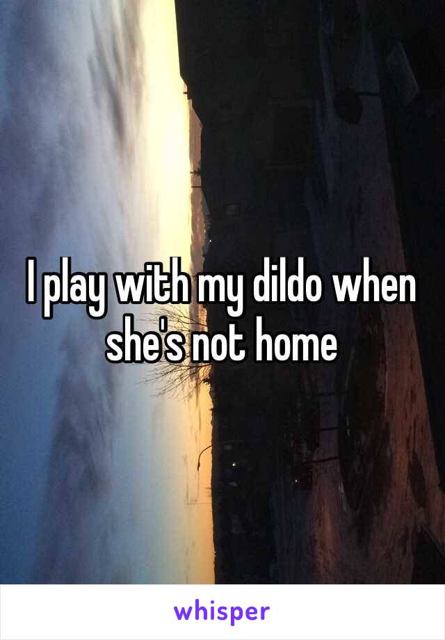 I play with my dildo when she's not home 
