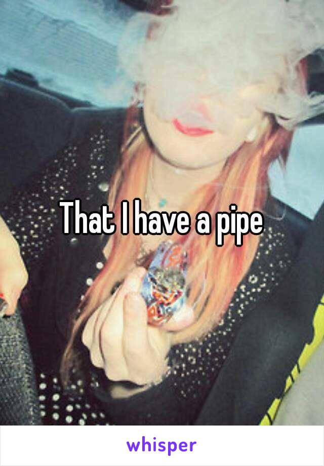 That I have a pipe