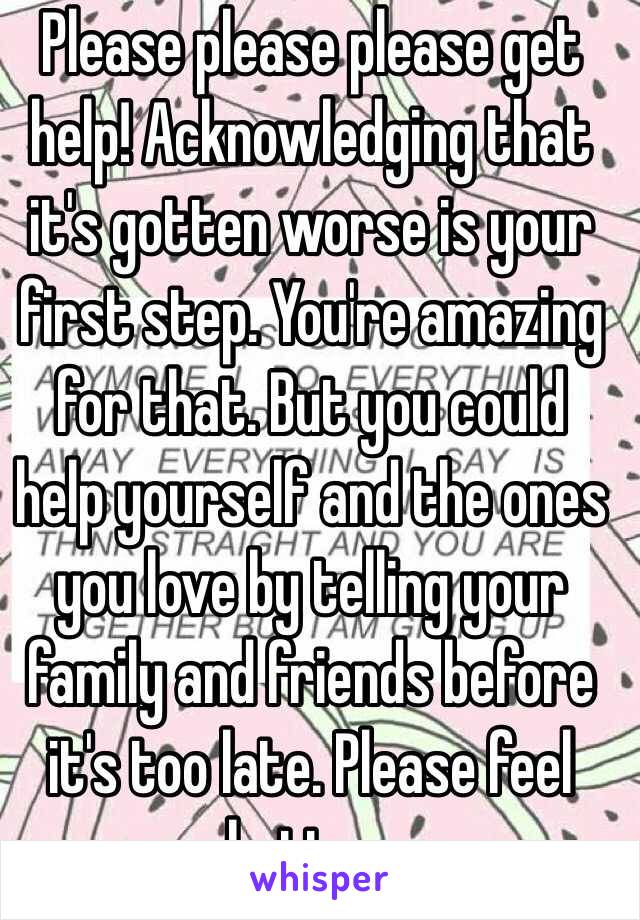 Please please please get help! Acknowledging that it's gotten worse is your first step. You're amazing for that. But you could help yourself and the ones you love by telling your family and friends before it's too late. Please feel better. 