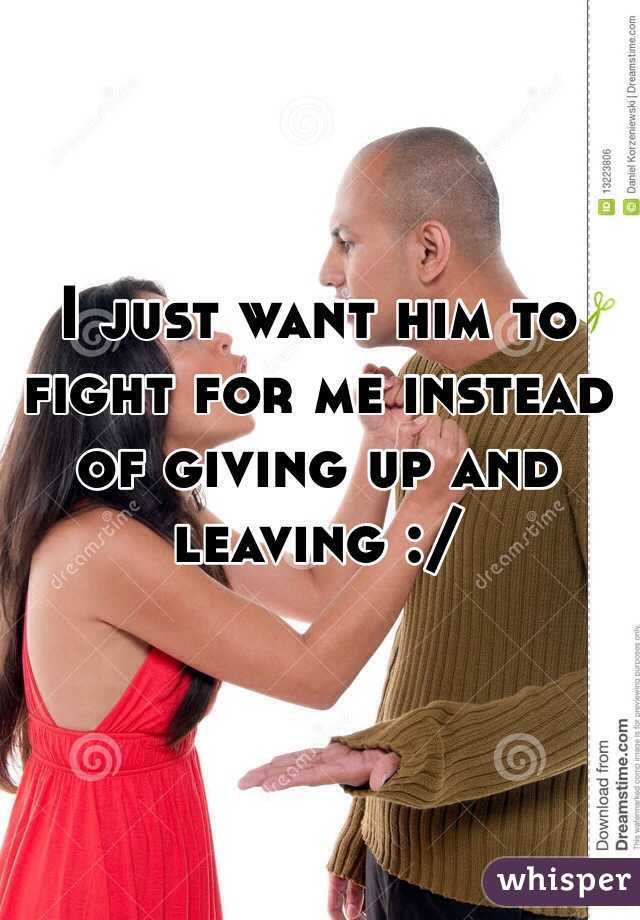 I just want him to fight for me instead of giving up and leaving :/