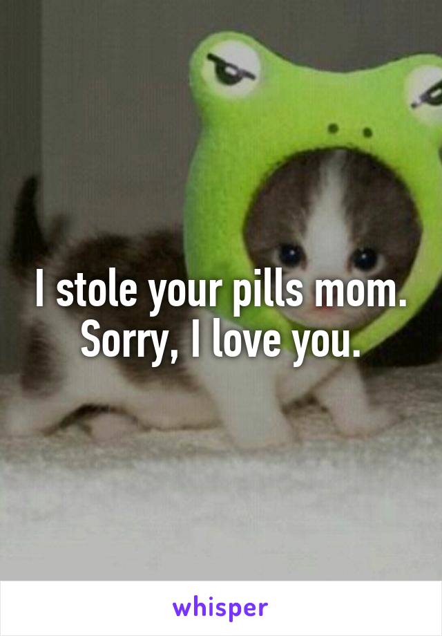 I stole your pills mom. Sorry, I love you.