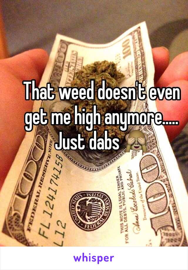 That weed doesn't even get me high anymore..... Just dabs 🙈