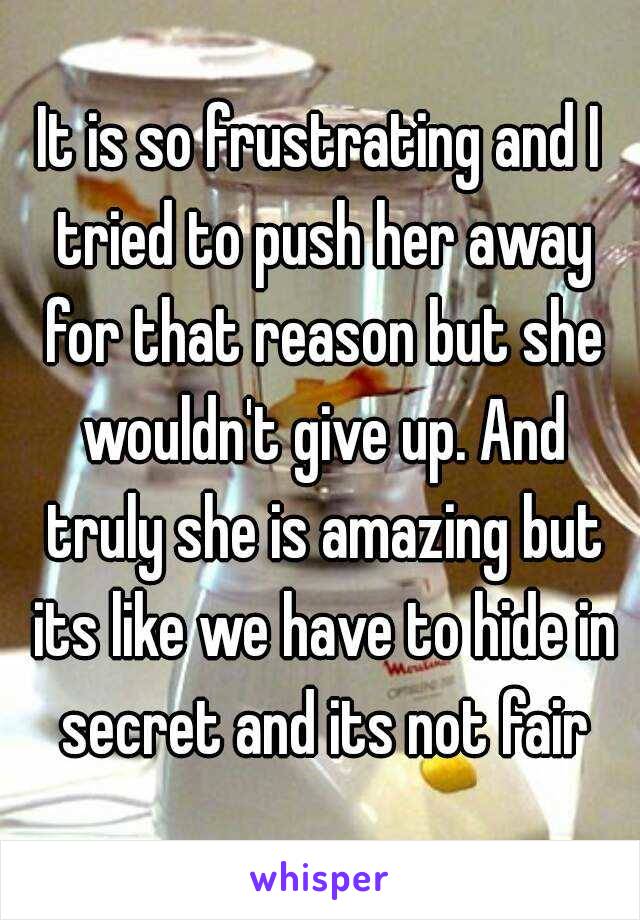 It is so frustrating and I tried to push her away for that reason but she wouldn't give up. And truly she is amazing but its like we have to hide in secret and its not fair