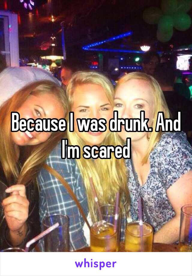 Because I was drunk. And I'm scared 