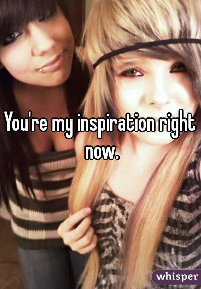 You're my inspiration right now.