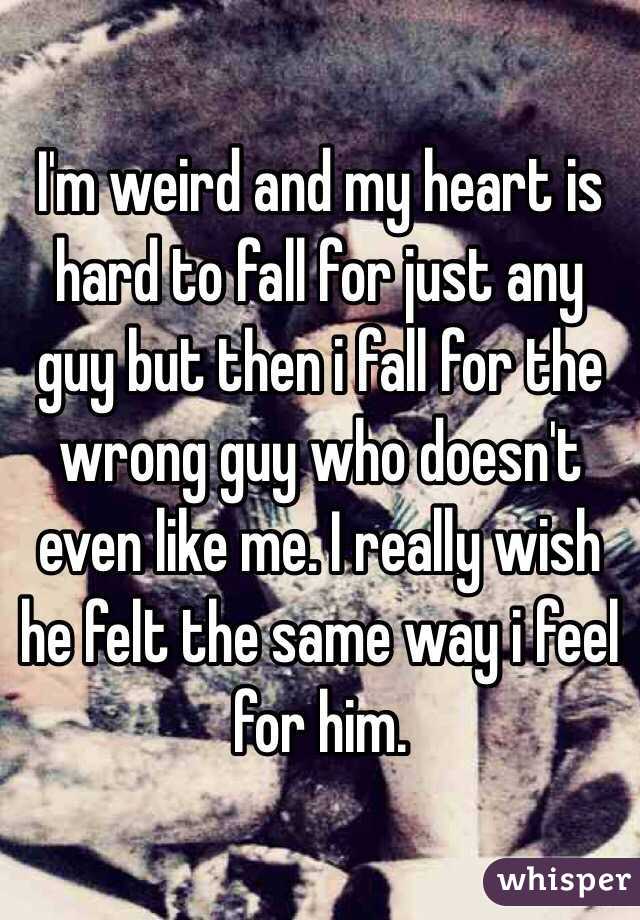 I'm weird and my heart is hard to fall for just any guy but then i fall for the wrong guy who doesn't even like me. I really wish he felt the same way i feel for him.
