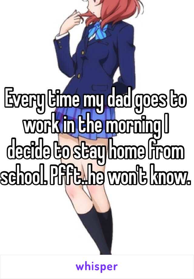 Every time my dad goes to work in the morning I decide to stay home from school. Pfft..he won't know.