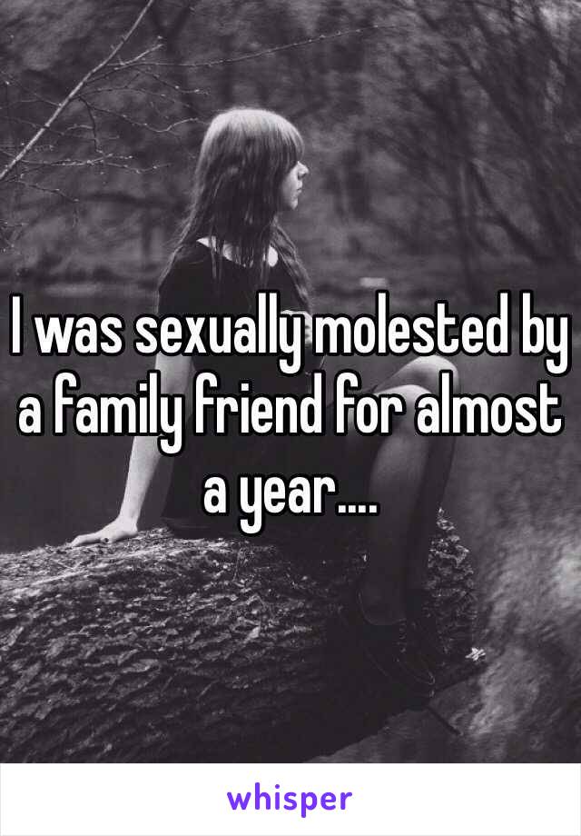 I was sexually molested by a family friend for almost a year....