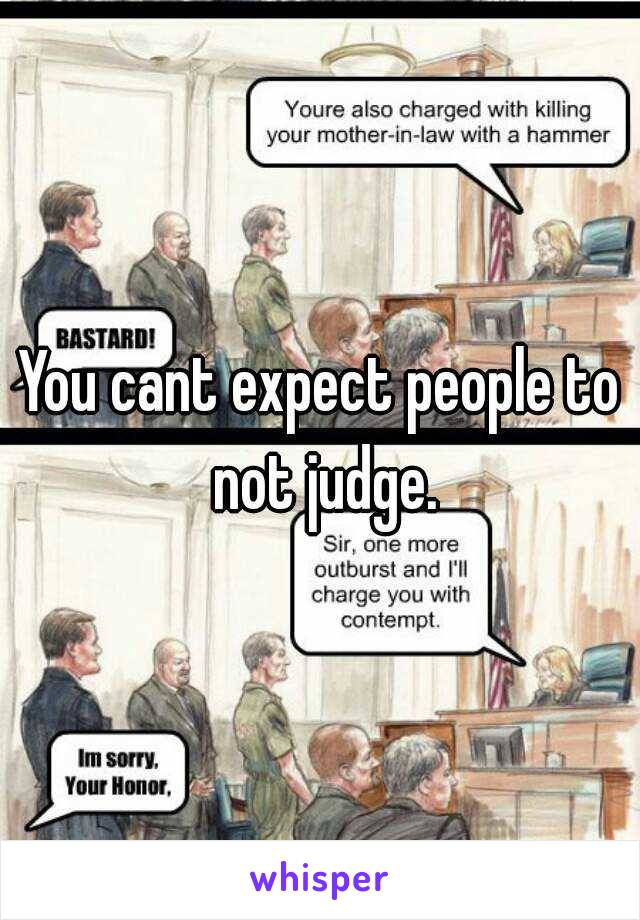 You cant expect people to not judge.