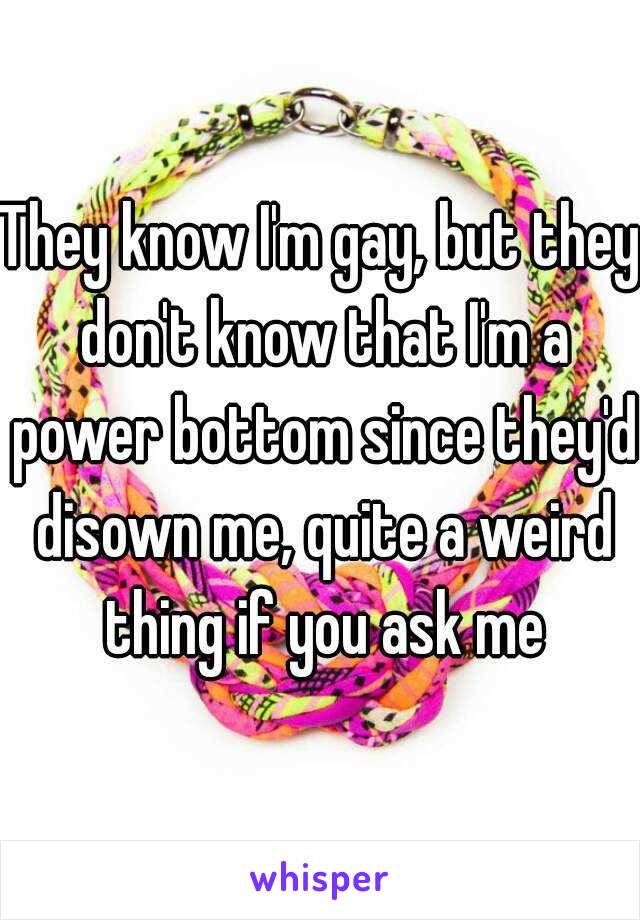 They know I'm gay, but they don't know that I'm a power bottom since they'd disown me, quite a weird thing if you ask me