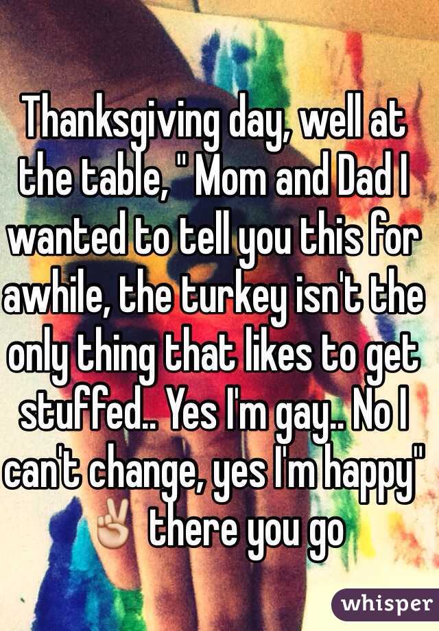 Thanksgiving day, well at the table, " Mom and Dad I wanted to tell you this for awhile, the turkey isn't the only thing that likes to get stuffed.. Yes I'm gay.. No I can't change, yes I'm happy" ✌️ there you go 