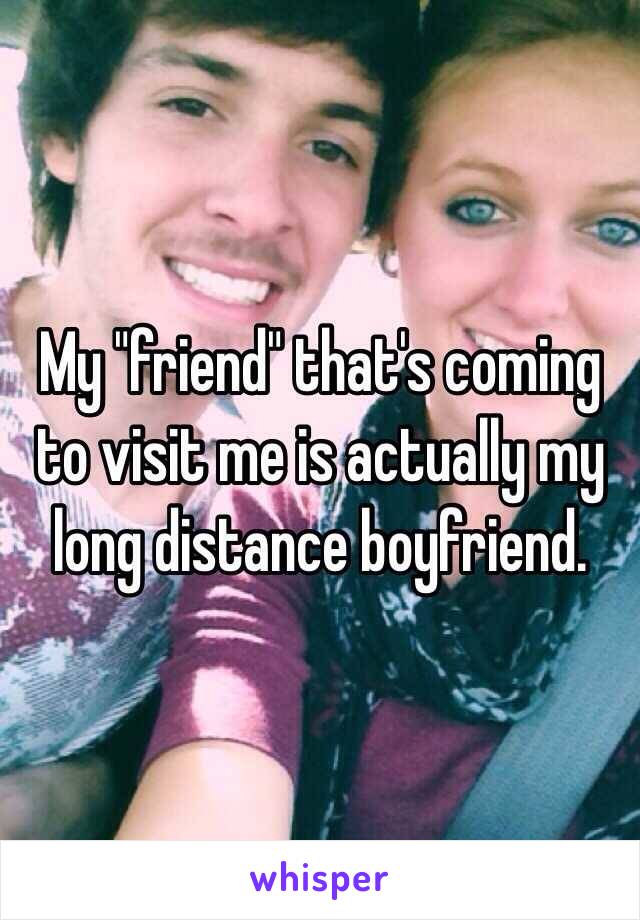 My "friend" that's coming to visit me is actually my long distance boyfriend.
