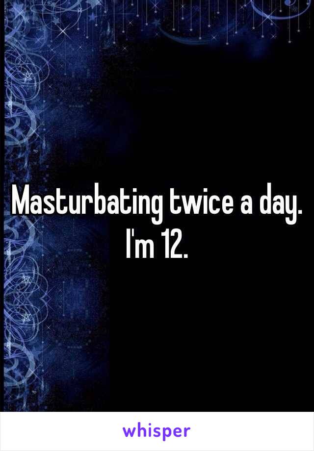 Masturbating twice a day. I'm 12.