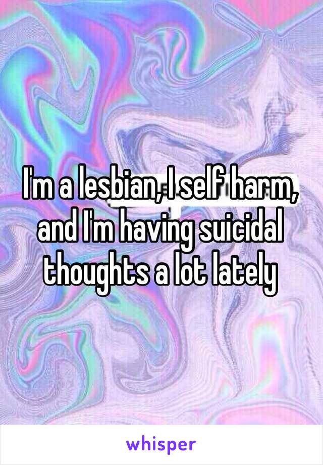 I'm a lesbian, I self harm, and I'm having suicidal thoughts a lot lately 