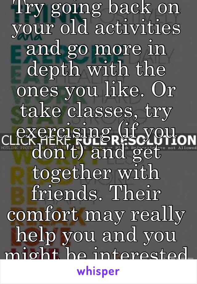 Try going back on your old activities and go more in depth with the ones you like. Or take classes, try exercising (if you don't) and get together with friends. Their comfort may really help you and you might be interested in things they do.