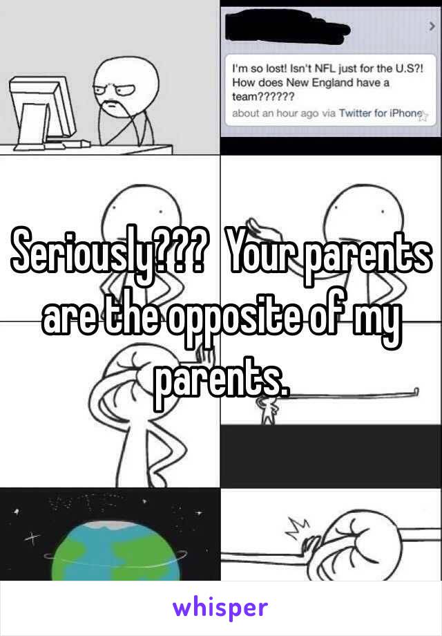 Seriously???  Your parents are the opposite of my parents.