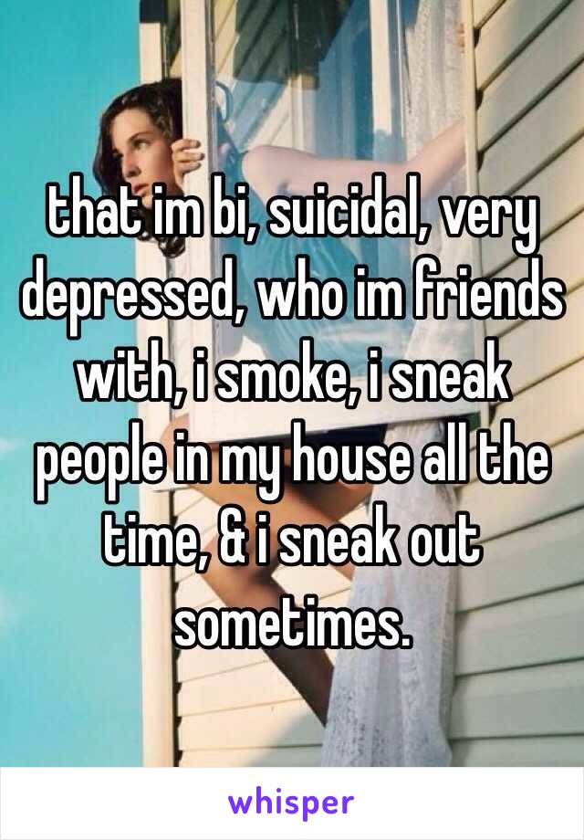 that im bi, suicidal, very depressed, who im friends with, i smoke, i sneak people in my house all the time, & i sneak out sometimes.