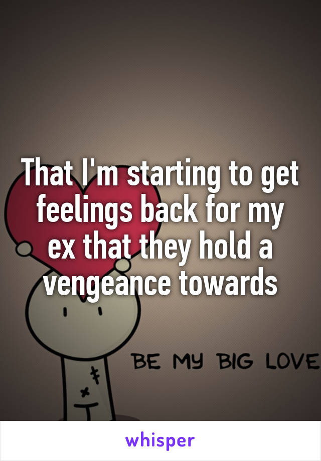 That I'm starting to get feelings back for my ex that they hold a vengeance towards