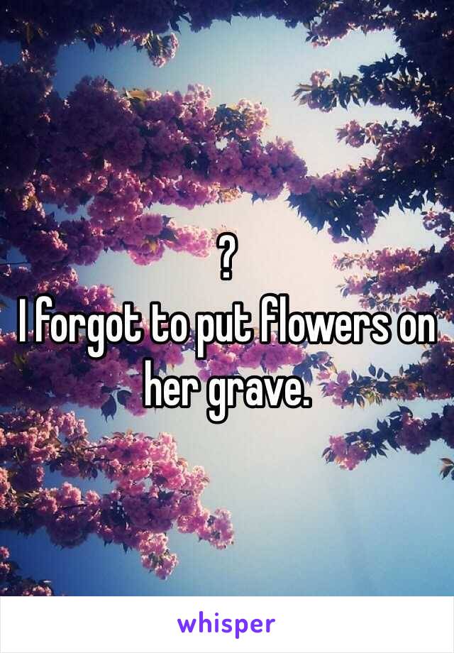 ?
I forgot to put flowers on her grave. 