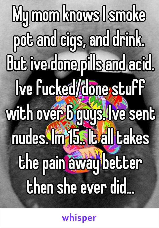 My mom knows I smoke pot and cigs, and drink.  But ive done pills and acid. Ive fucked/done stuff with over 6 guys. Ive sent nudes. Im 15.. It all takes the pain away better then she ever did...