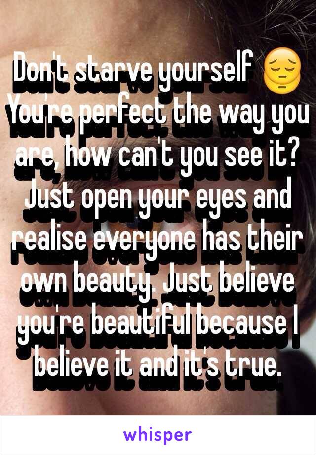 Don't starve yourself 😔 You're perfect the way you are, how can't you see it? Just open your eyes and realise everyone has their own beauty. Just believe you're beautiful because I believe it and it's true. 