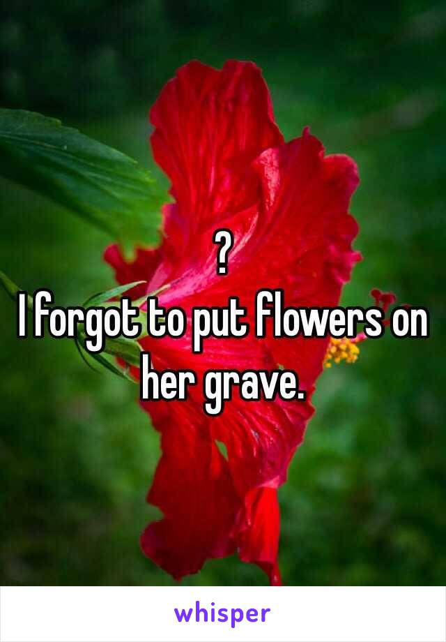 ? 
I forgot to put flowers on her grave. 