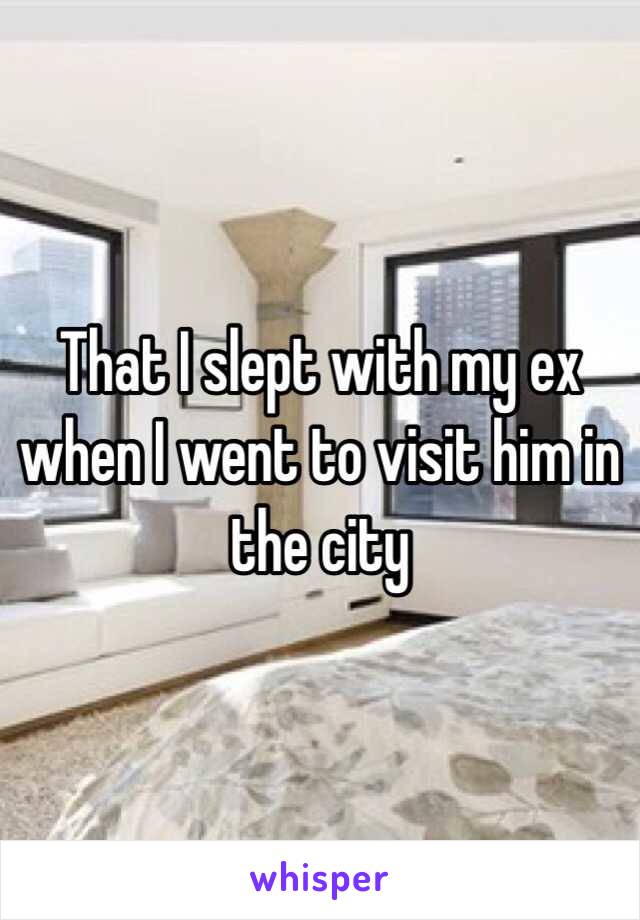 That I slept with my ex when I went to visit him in the city