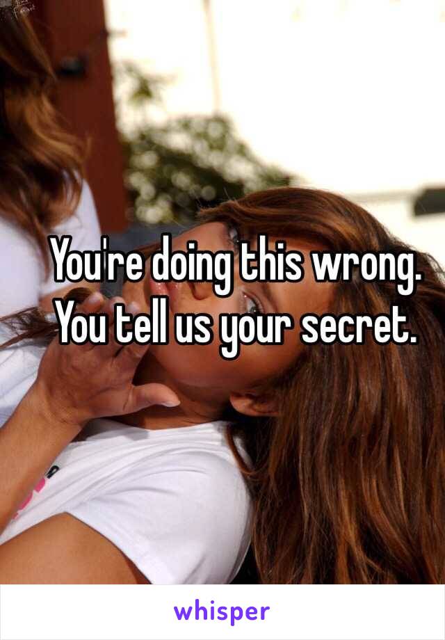 You're doing this wrong. You tell us your secret.