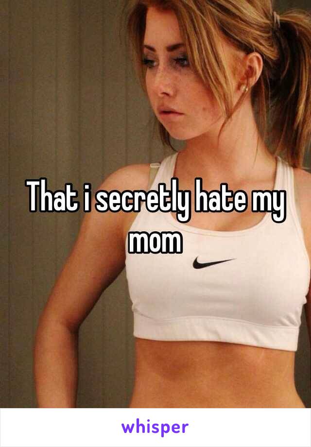 That i secretly hate my mom 