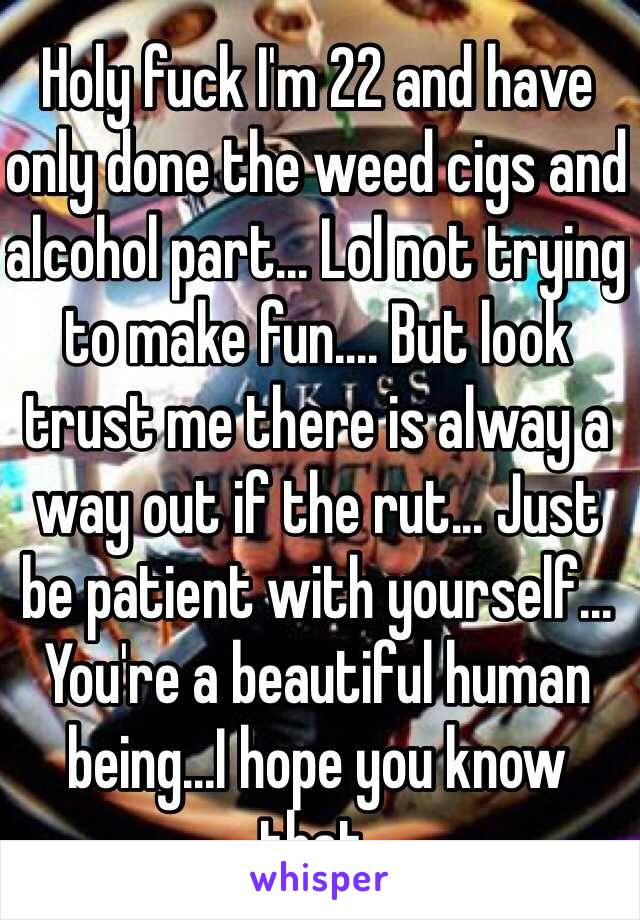 Holy fuck I'm 22 and have only done the weed cigs and alcohol part... Lol not trying to make fun.... But look trust me there is alway a way out if the rut... Just be patient with yourself... You're a beautiful human being...I hope you know that. 