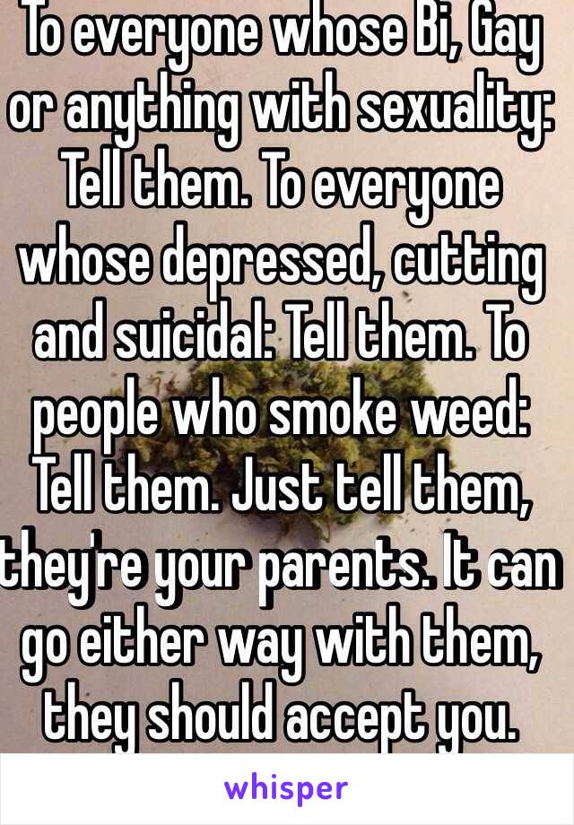 To everyone whose Bi, Gay or anything with sexuality: Tell them. To everyone whose depressed, cutting and suicidal: Tell them. To people who smoke weed: Tell them. Just tell them, they're your parents. It can go either way with them, they should accept you. 