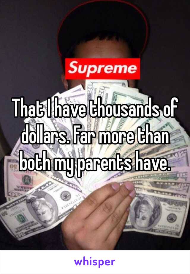 That I have thousands of dollars. Far more than both my parents have. 