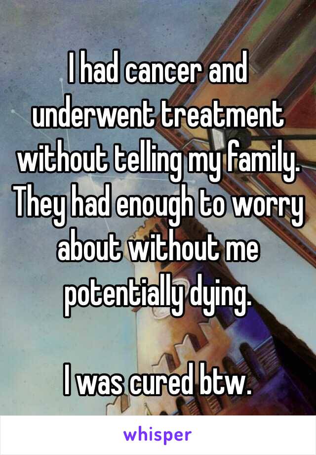 I had cancer and underwent treatment without telling my family. They had enough to worry about without me potentially dying.

I was cured btw.