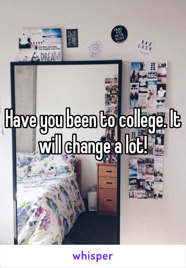 Have you been to college. It will change a lot!