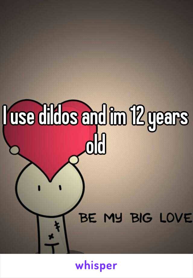 I use dildos and im 12 years old 