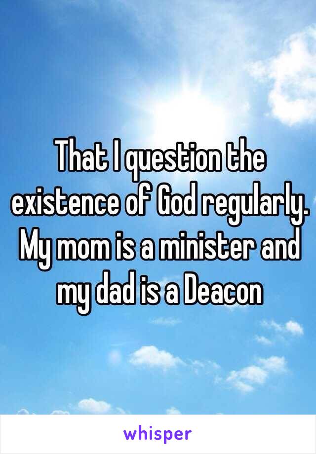 That I question the existence of God regularly. My mom is a minister and my dad is a Deacon