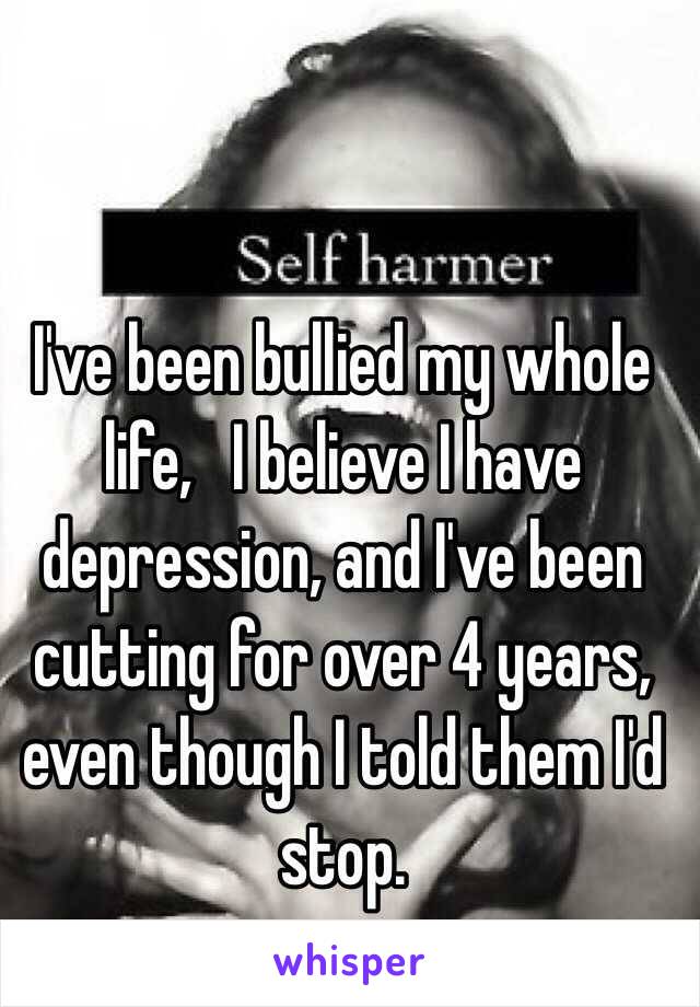 I've been bullied my whole life,   I believe I have depression, and I've been cutting for over 4 years, even though I told them I'd stop.