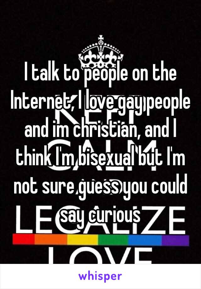 I talk to people on the Internet, I love gay people and im christian, and I think I'm bisexual but I'm not sure guess you could say curious 