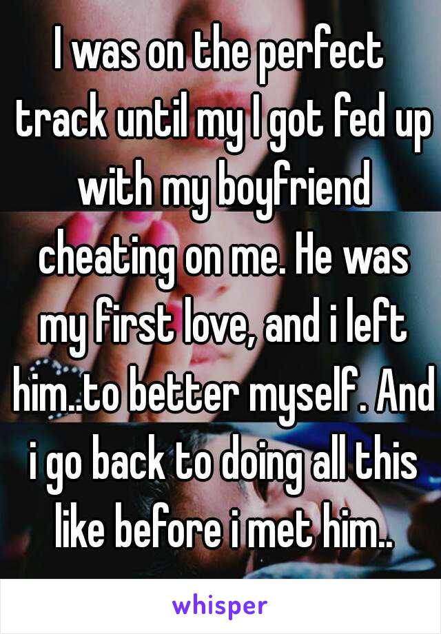 I was on the perfect track until my I got fed up with my boyfriend cheating on me. He was my first love, and i left him..to better myself. And i go back to doing all this like before i met him..