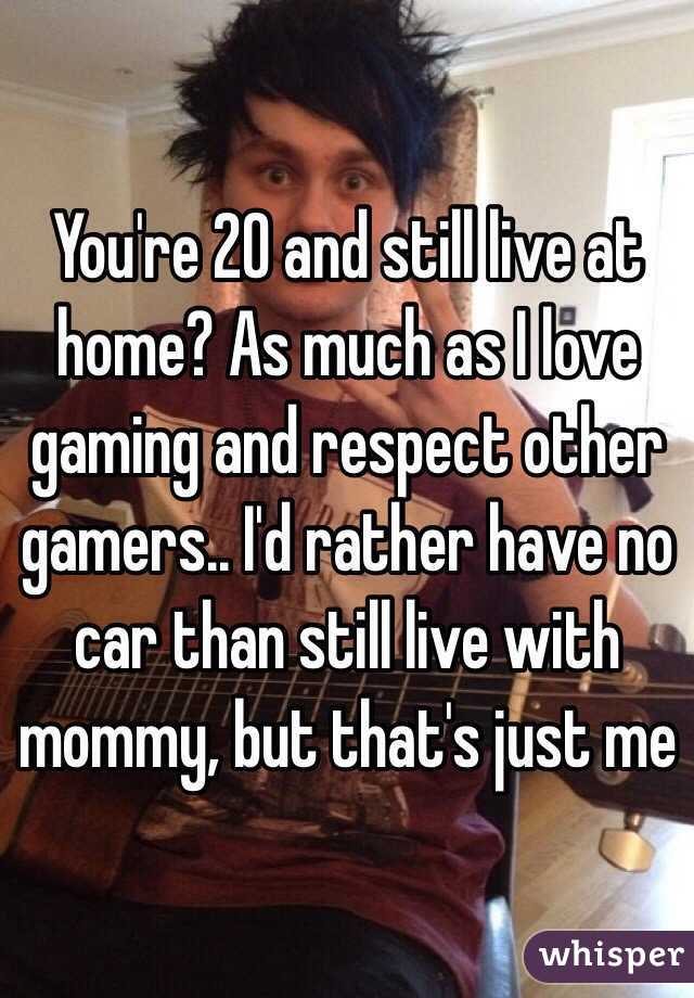 You're 20 and still live at home? As much as I love gaming and respect other gamers.. I'd rather have no car than still live with mommy, but that's just me
