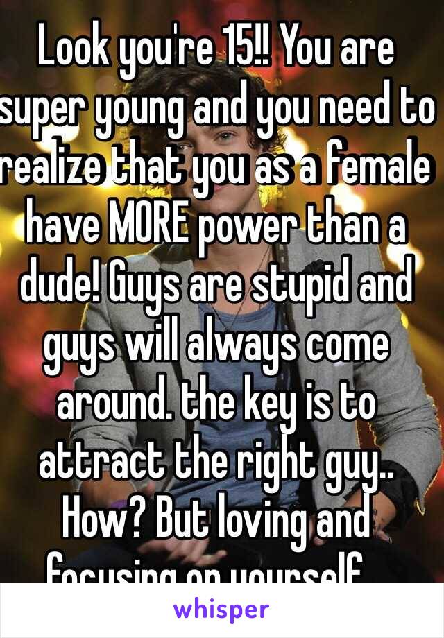 Look you're 15!! You are super young and you need to realize that you as a female have MORE power than a dude! Guys are stupid and guys will always come around. the key is to attract the right guy.. How? But loving and focusing on yourself...