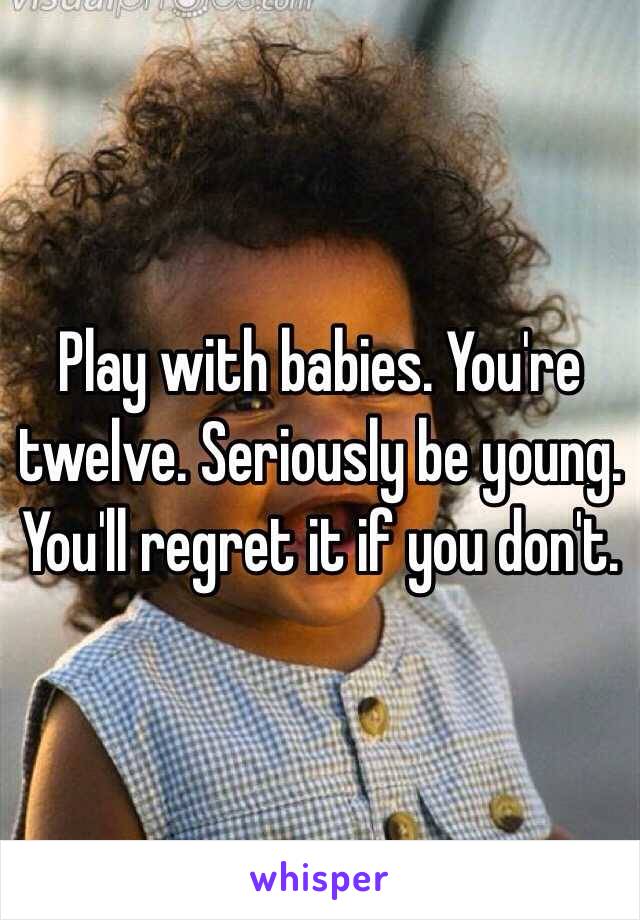 Play with babies. You're twelve. Seriously be young. You'll regret it if you don't. 