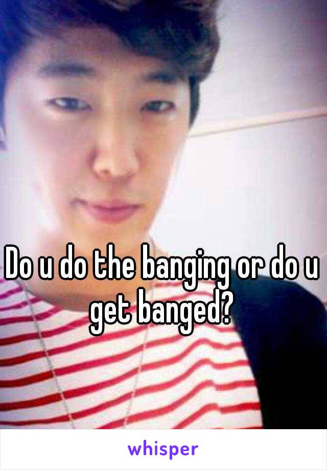 Do u do the banging or do u get banged? 