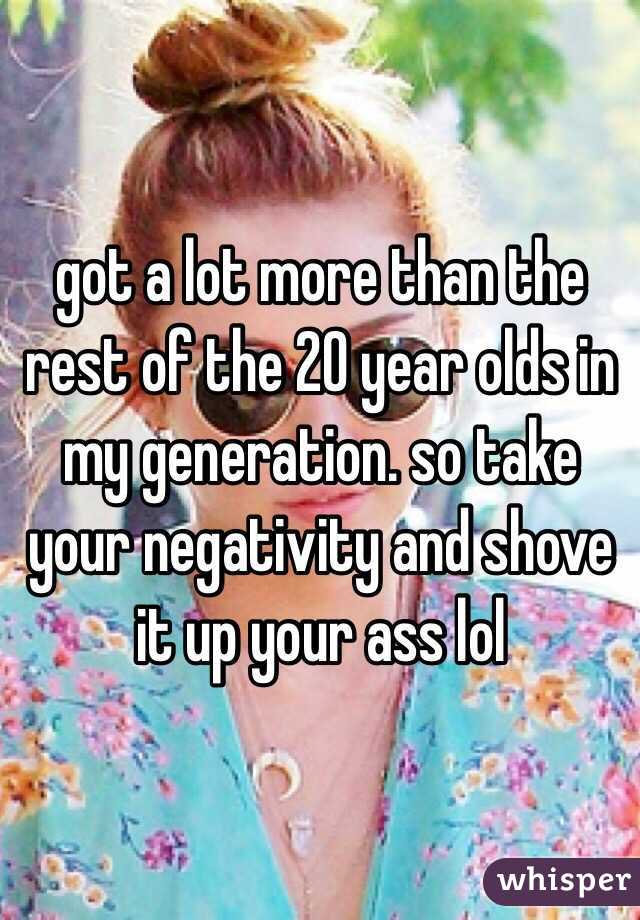 got a lot more than the rest of the 20 year olds in my generation. so take your negativity and shove it up your ass lol 